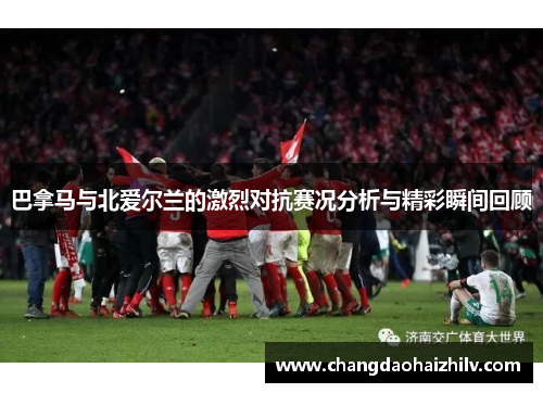 巴拿马与北爱尔兰的激烈对抗赛况分析与精彩瞬间回顾